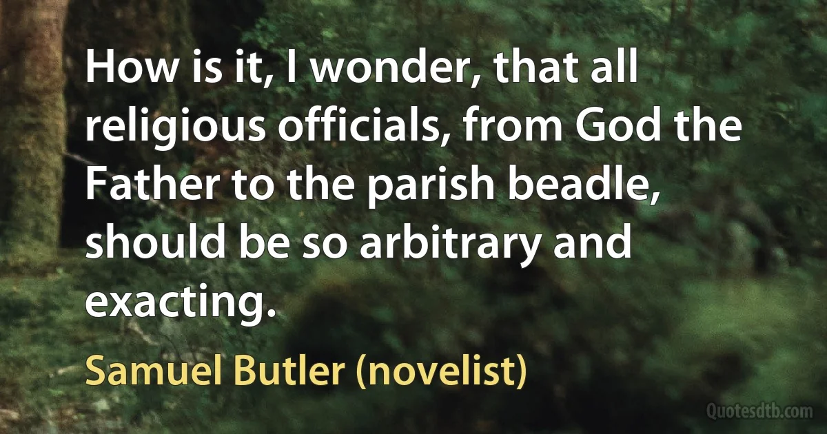 How is it, I wonder, that all religious officials, from God the Father to the parish beadle, should be so arbitrary and exacting. (Samuel Butler (novelist))