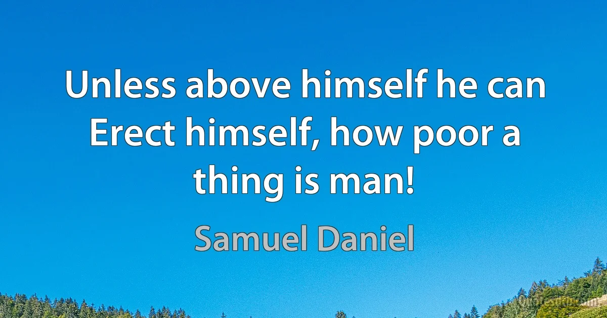 Unless above himself he can
Erect himself, how poor a thing is man! (Samuel Daniel)