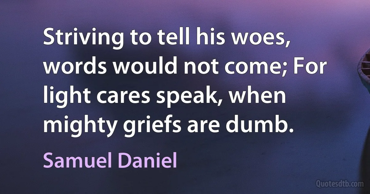 Striving to tell his woes, words would not come; For light cares speak, when mighty griefs are dumb. (Samuel Daniel)