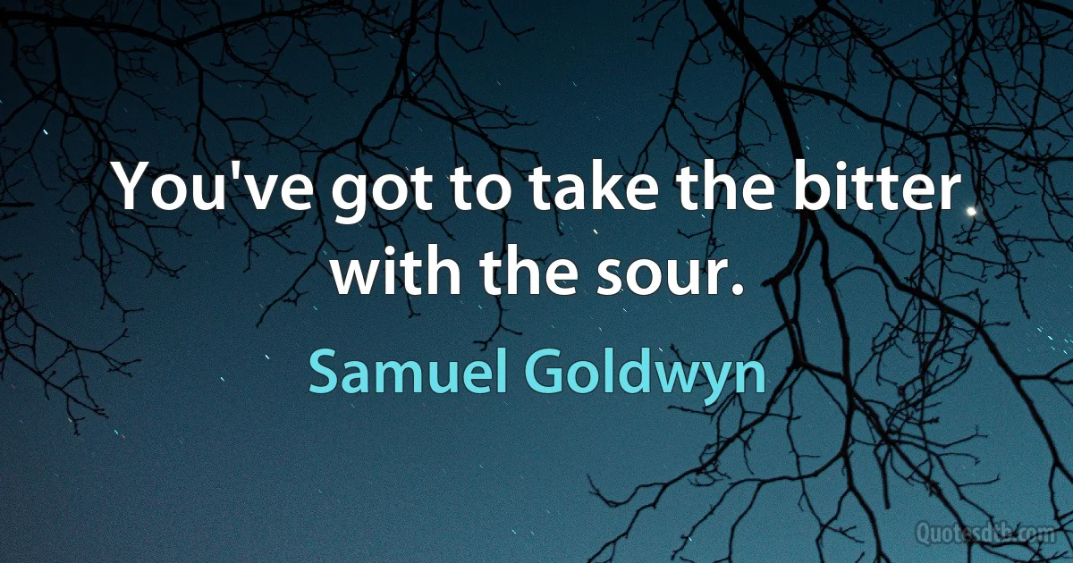 You've got to take the bitter with the sour. (Samuel Goldwyn)