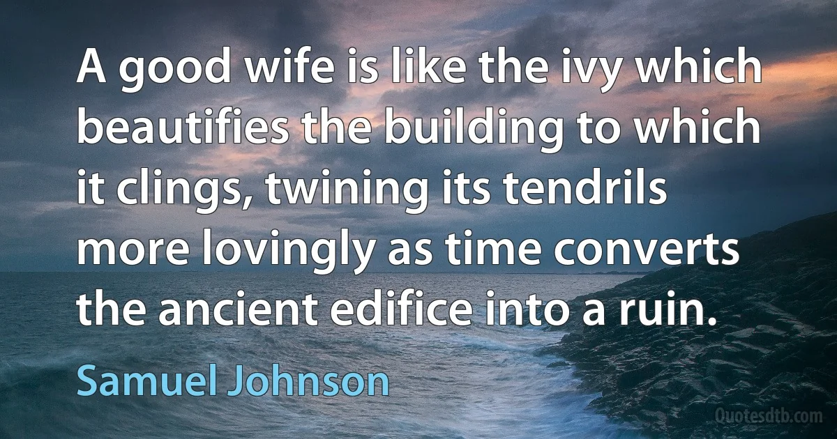 A good wife is like the ivy which beautifies the building to which it clings, twining its tendrils more lovingly as time converts the ancient edifice into a ruin. (Samuel Johnson)