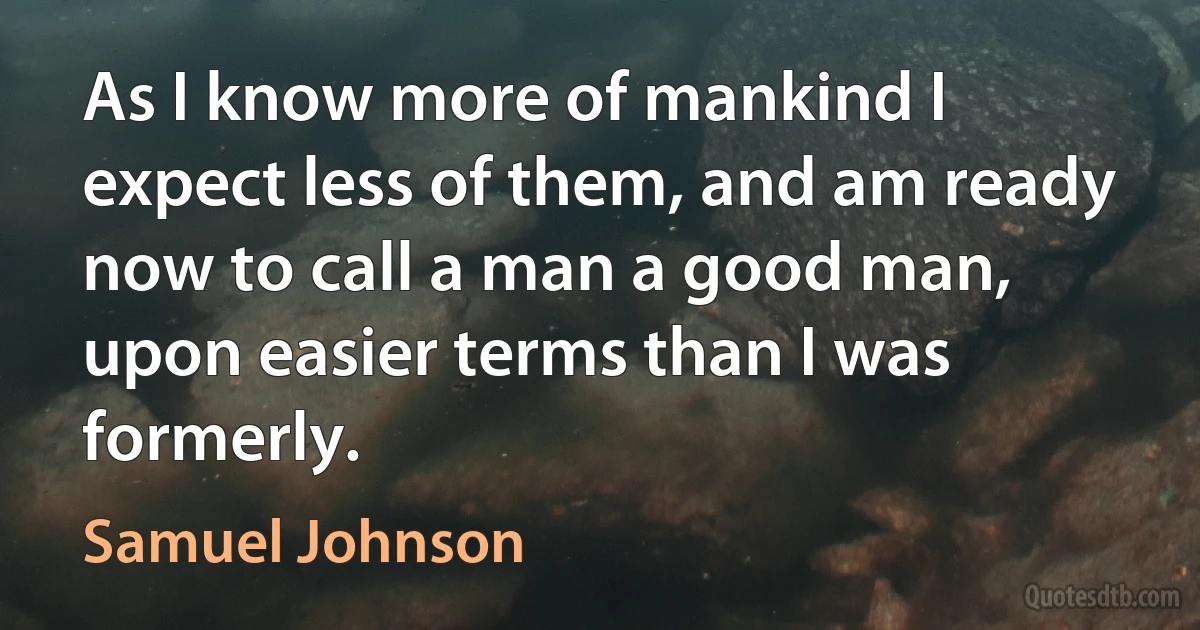 As I know more of mankind I expect less of them, and am ready now to call a man a good man, upon easier terms than I was formerly. (Samuel Johnson)