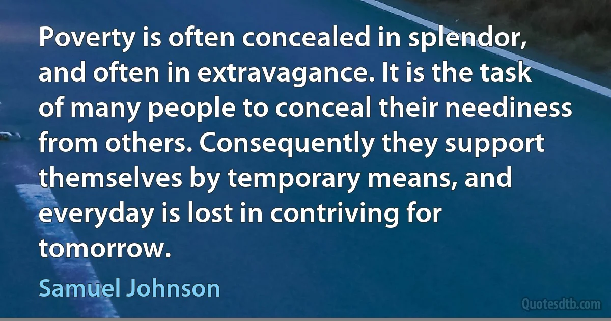 Poverty is often concealed in splendor, and often in extravagance. It is the task of many people to conceal their neediness from others. Consequently they support themselves by temporary means, and everyday is lost in contriving for tomorrow. (Samuel Johnson)