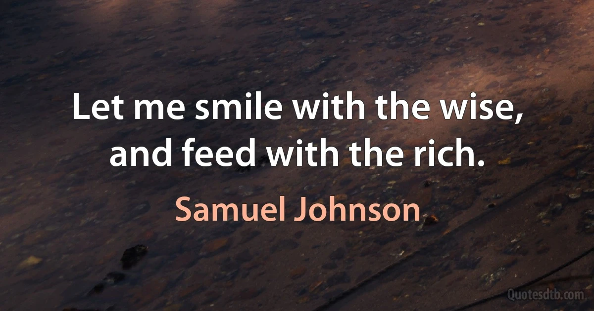 Let me smile with the wise, and feed with the rich. (Samuel Johnson)