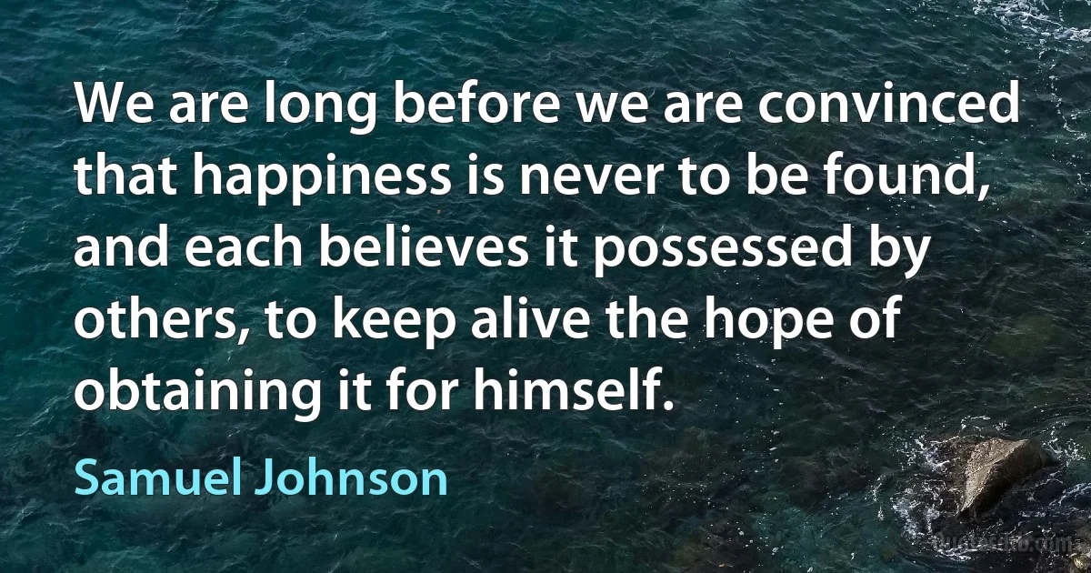 We are long before we are convinced that happiness is never to be found, and each believes it possessed by others, to keep alive the hope of obtaining it for himself. (Samuel Johnson)