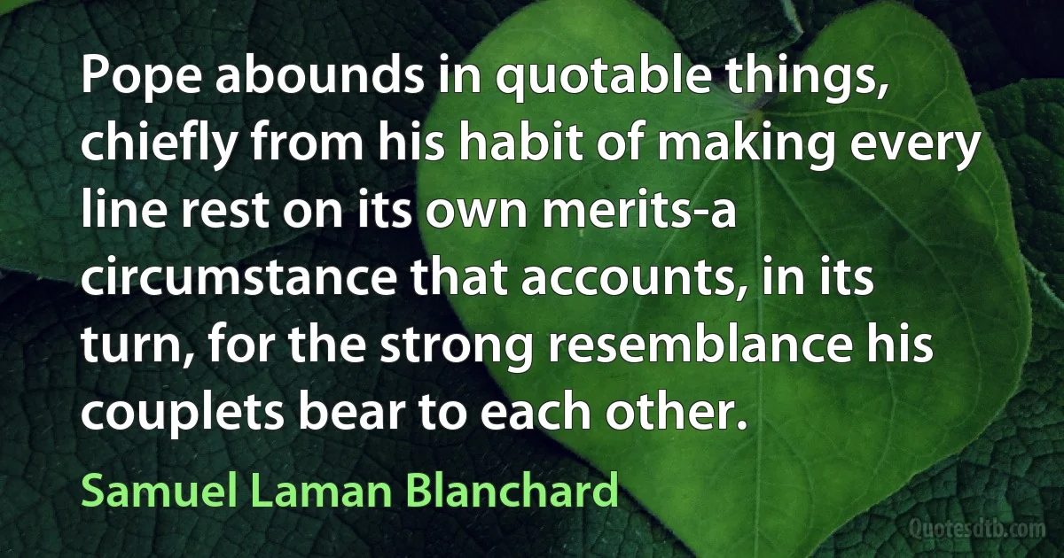 Pope abounds in quotable things, chiefly from his habit of making every line rest on its own merits-a circumstance that accounts, in its turn, for the strong resemblance his couplets bear to each other. (Samuel Laman Blanchard)