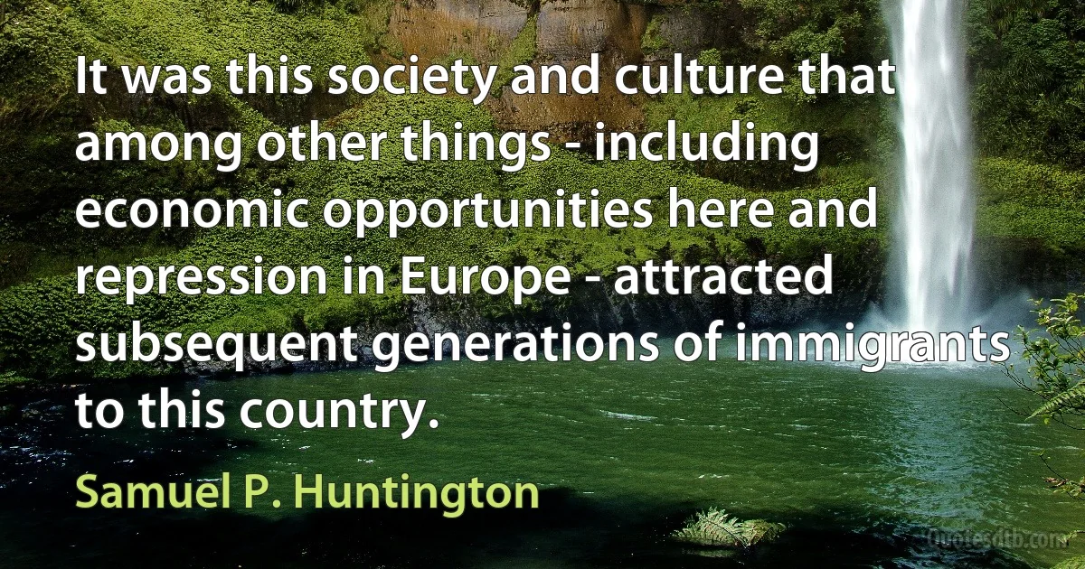 It was this society and culture that among other things - including economic opportunities here and repression in Europe - attracted subsequent generations of immigrants to this country. (Samuel P. Huntington)