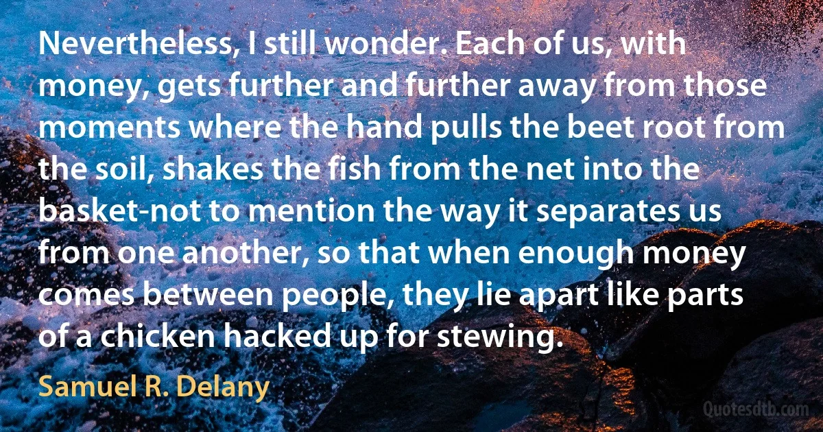 Nevertheless, I still wonder. Each of us, with money, gets further and further away from those moments where the hand pulls the beet root from the soil, shakes the fish from the net into the basket-not to mention the way it separates us from one another, so that when enough money comes between people, they lie apart like parts of a chicken hacked up for stewing. (Samuel R. Delany)