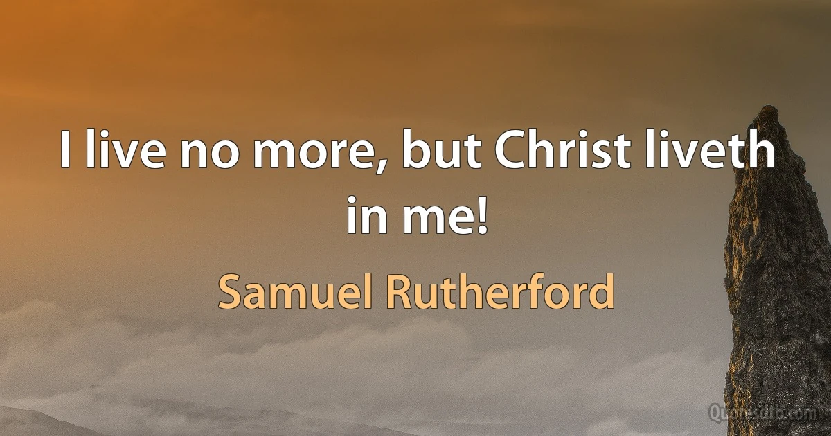 I live no more, but Christ liveth in me! (Samuel Rutherford)