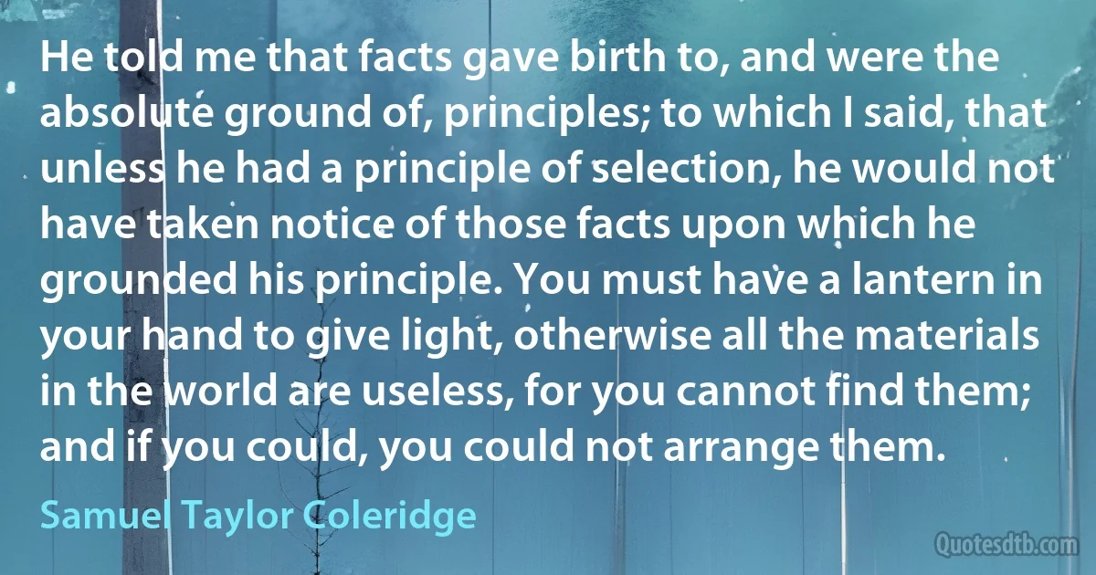 He told me that facts gave birth to, and were the absolute ground of, principles; to which I said, that unless he had a principle of selection, he would not have taken notice of those facts upon which he grounded his principle. You must have a lantern in your hand to give light, otherwise all the materials in the world are useless, for you cannot find them; and if you could, you could not arrange them. (Samuel Taylor Coleridge)