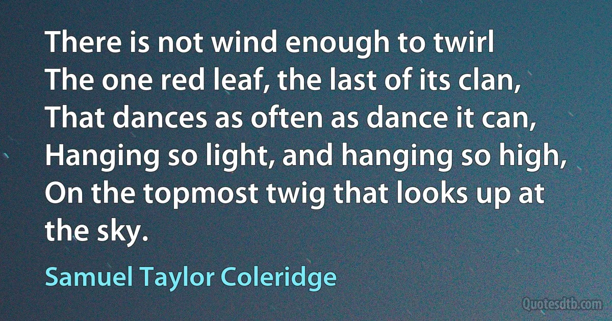 There is not wind enough to twirl
The one red leaf, the last of its clan,
That dances as often as dance it can,
Hanging so light, and hanging so high,
On the topmost twig that looks up at the sky. (Samuel Taylor Coleridge)