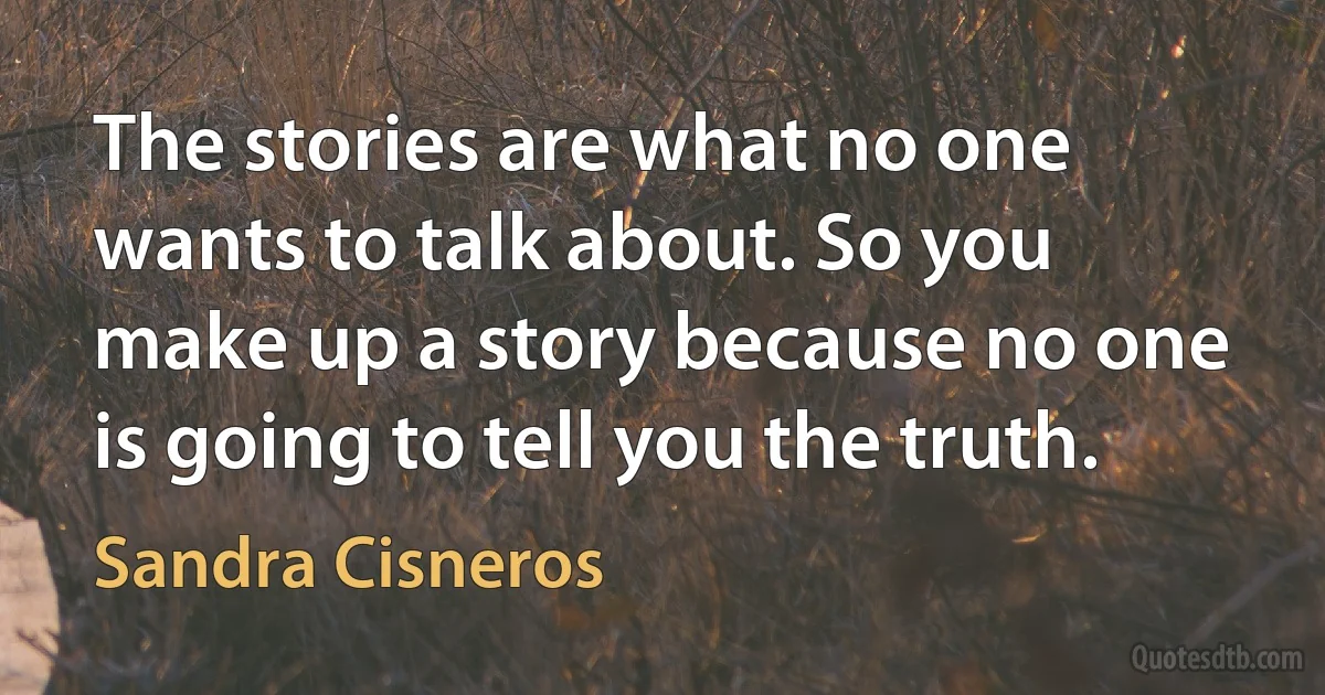 The stories are what no one wants to talk about. So you make up a story because no one is going to tell you the truth. (Sandra Cisneros)