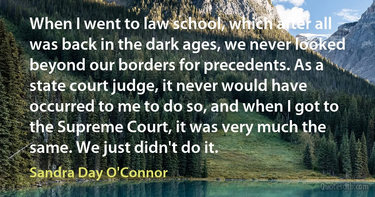 When I went to law school, which after all was back in the dark ages, we never looked beyond our borders for precedents. As a state court judge, it never would have occurred to me to do so, and when I got to the Supreme Court, it was very much the same. We just didn't do it. (Sandra Day O'Connor)