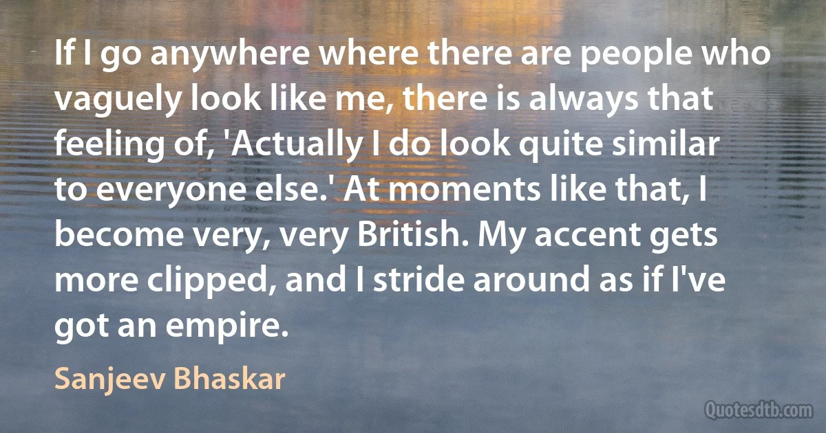 If I go anywhere where there are people who vaguely look like me, there is always that feeling of, 'Actually I do look quite similar to everyone else.' At moments like that, I become very, very British. My accent gets more clipped, and I stride around as if I've got an empire. (Sanjeev Bhaskar)