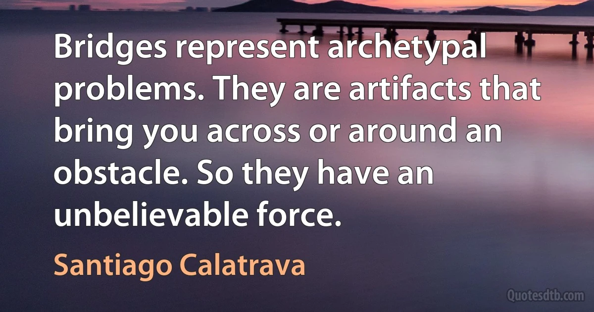 Bridges represent archetypal problems. They are artifacts that bring you across or around an obstacle. So they have an unbelievable force. (Santiago Calatrava)