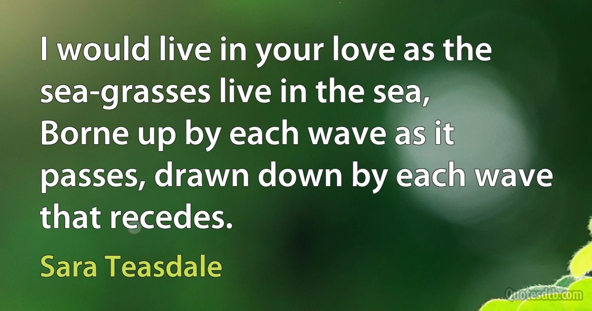 I would live in your love as the sea-grasses live in the sea,
Borne up by each wave as it passes, drawn down by each wave that recedes. (Sara Teasdale)