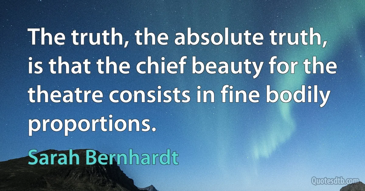 The truth, the absolute truth, is that the chief beauty for the theatre consists in fine bodily proportions. (Sarah Bernhardt)