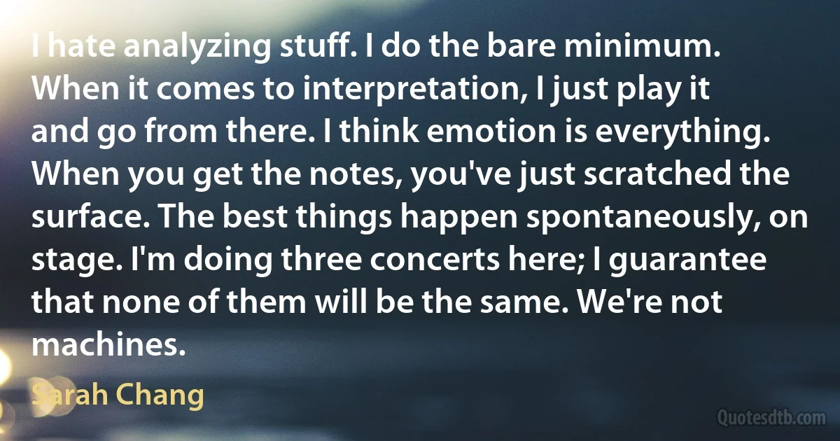 I hate analyzing stuff. I do the bare minimum. When it comes to interpretation, I just play it and go from there. I think emotion is everything. When you get the notes, you've just scratched the surface. The best things happen spontaneously, on stage. I'm doing three concerts here; I guarantee that none of them will be the same. We're not machines. (Sarah Chang)