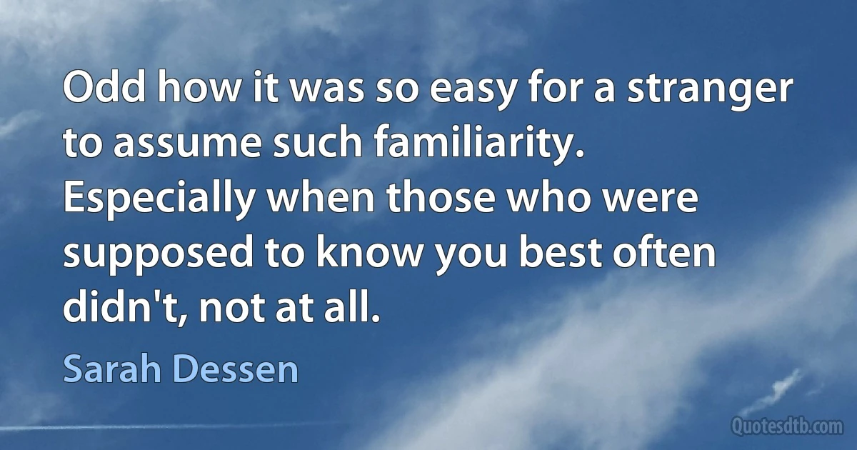 Odd how it was so easy for a stranger to assume such familiarity. Especially when those who were supposed to know you best often didn't, not at all. (Sarah Dessen)