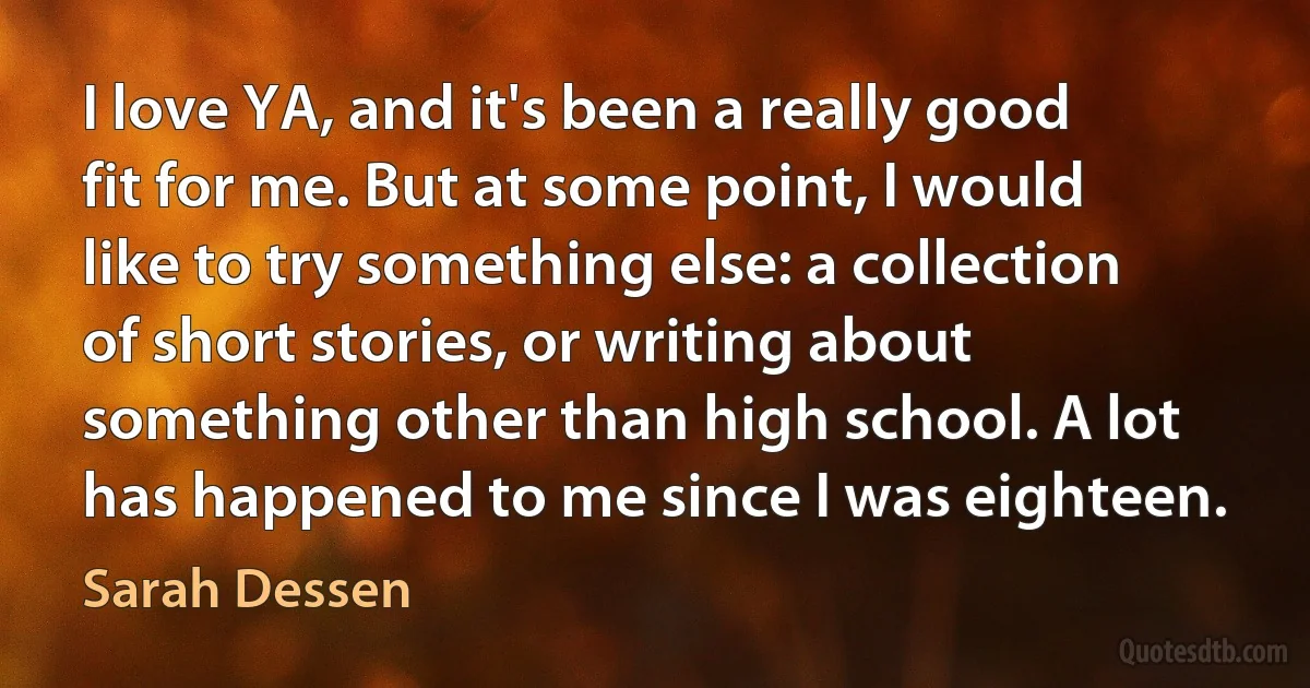 I love YA, and it's been a really good fit for me. But at some point, I would like to try something else: a collection of short stories, or writing about something other than high school. A lot has happened to me since I was eighteen. (Sarah Dessen)