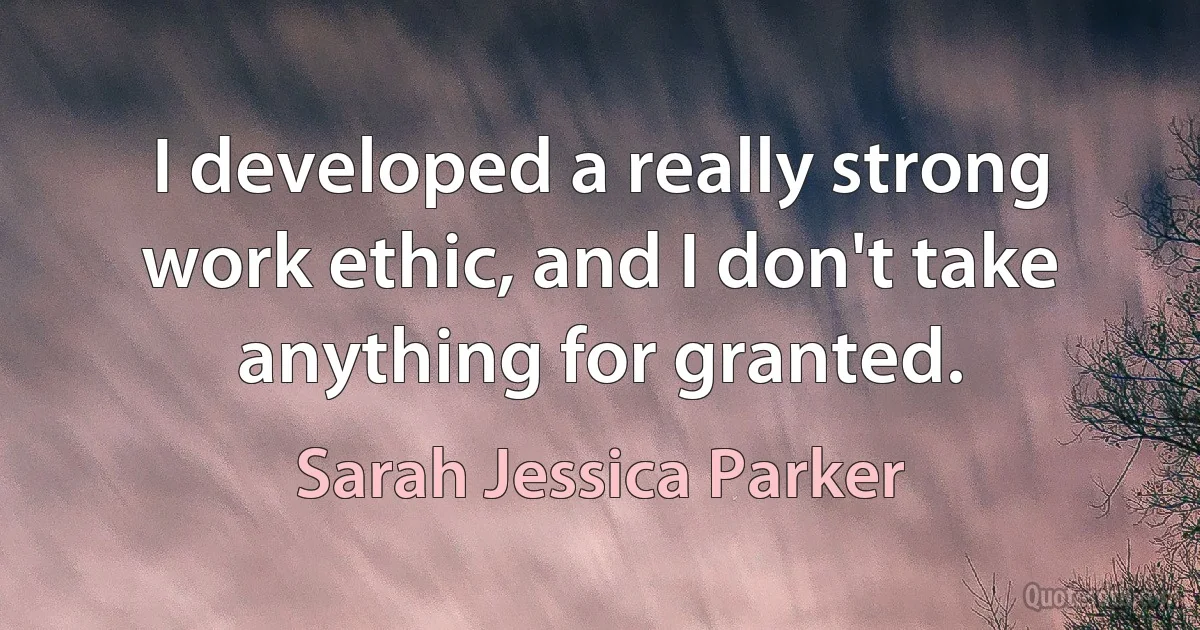 I developed a really strong work ethic, and I don't take anything for granted. (Sarah Jessica Parker)