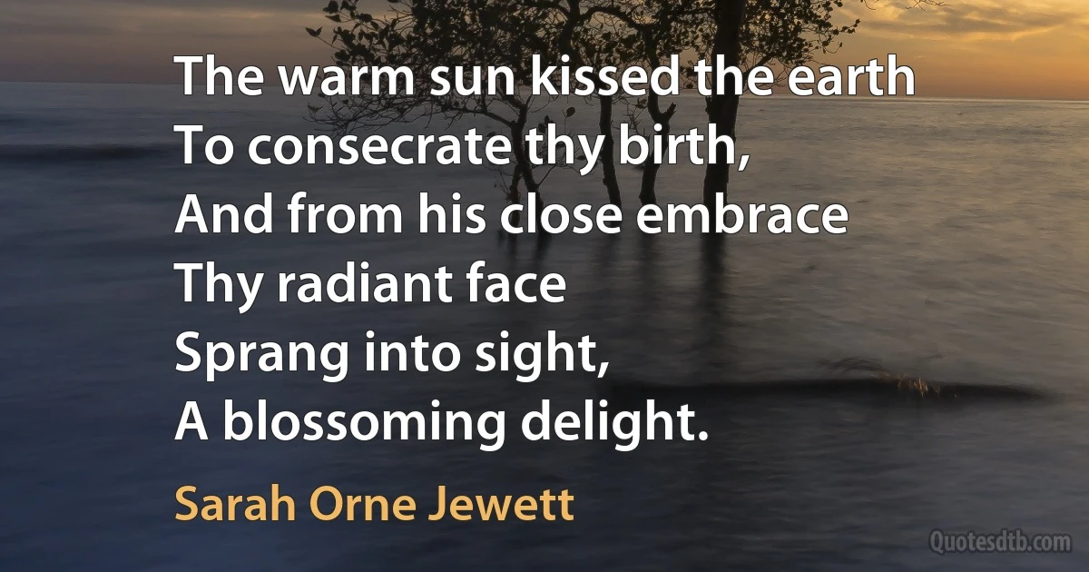 The warm sun kissed the earth
To consecrate thy birth,
And from his close embrace
Thy radiant face
Sprang into sight,
A blossoming delight. (Sarah Orne Jewett)