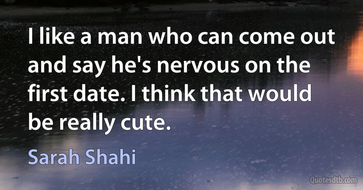 I like a man who can come out and say he's nervous on the first date. I think that would be really cute. (Sarah Shahi)