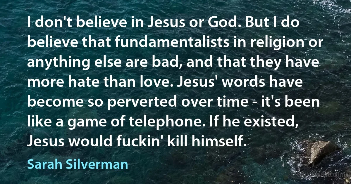 I don't believe in Jesus or God. But I do believe that fundamentalists in religion or anything else are bad, and that they have more hate than love. Jesus' words have become so perverted over time - it's been like a game of telephone. If he existed, Jesus would fuckin' kill himself. (Sarah Silverman)