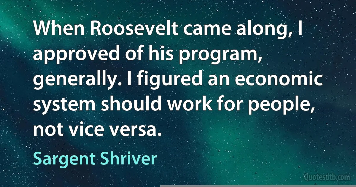 When Roosevelt came along, I approved of his program, generally. I figured an economic system should work for people, not vice versa. (Sargent Shriver)