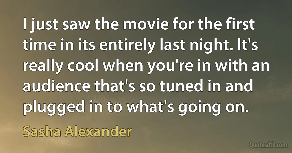 I just saw the movie for the first time in its entirely last night. It's really cool when you're in with an audience that's so tuned in and plugged in to what's going on. (Sasha Alexander)