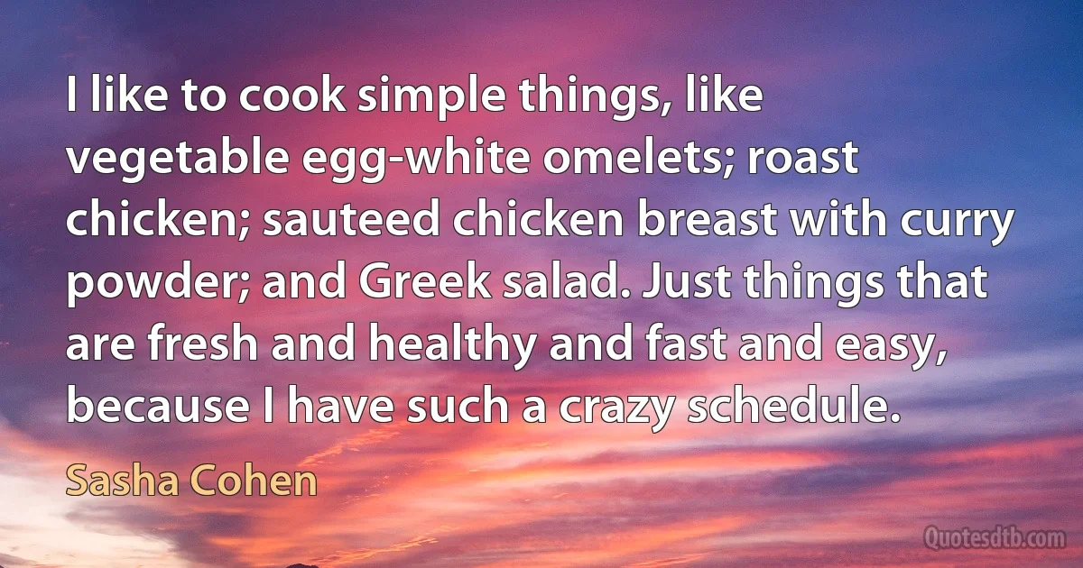 I like to cook simple things, like vegetable egg-white omelets; roast chicken; sauteed chicken breast with curry powder; and Greek salad. Just things that are fresh and healthy and fast and easy, because I have such a crazy schedule. (Sasha Cohen)