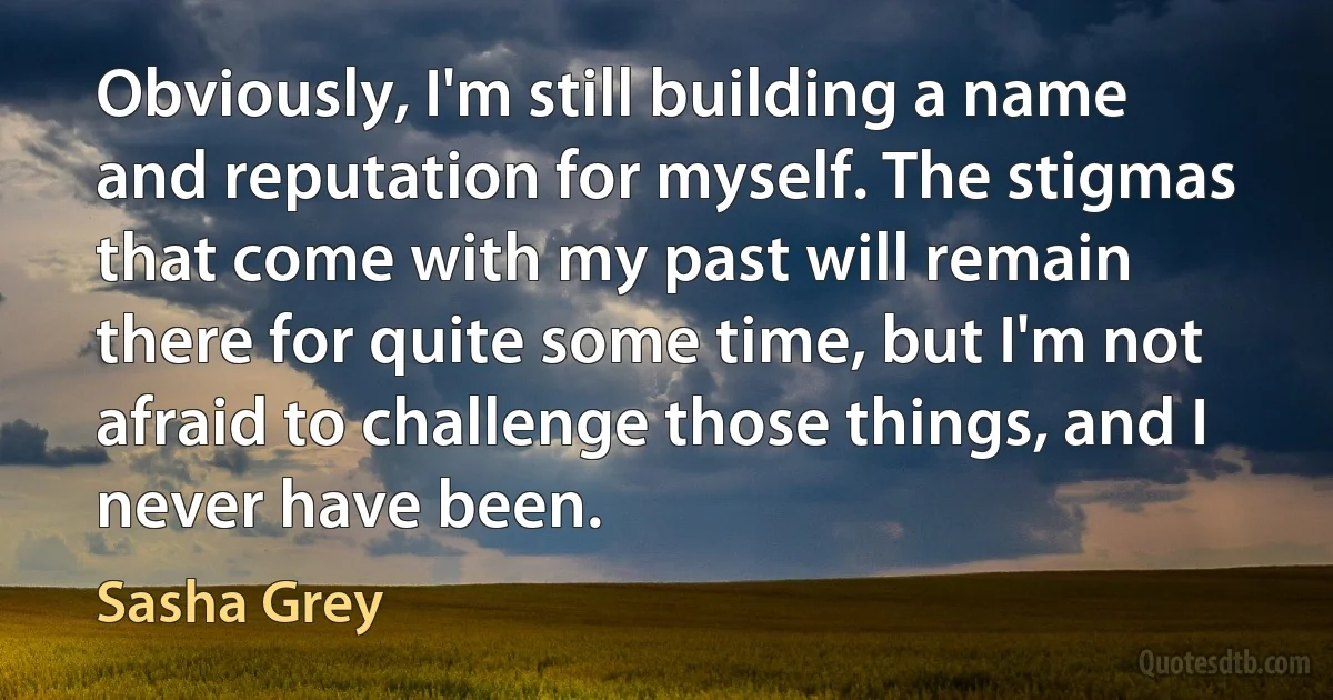 Obviously, I'm still building a name and reputation for myself. The stigmas that come with my past will remain there for quite some time, but I'm not afraid to challenge those things, and I never have been. (Sasha Grey)