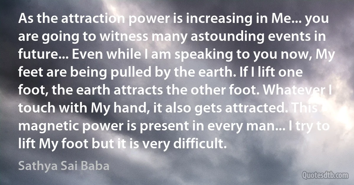 As the attraction power is increasing in Me... you are going to witness many astounding events in future... Even while I am speaking to you now, My feet are being pulled by the earth. If I lift one foot, the earth attracts the other foot. Whatever I touch with My hand, it also gets attracted. This magnetic power is present in every man... I try to lift My foot but it is very difficult. (Sathya Sai Baba)