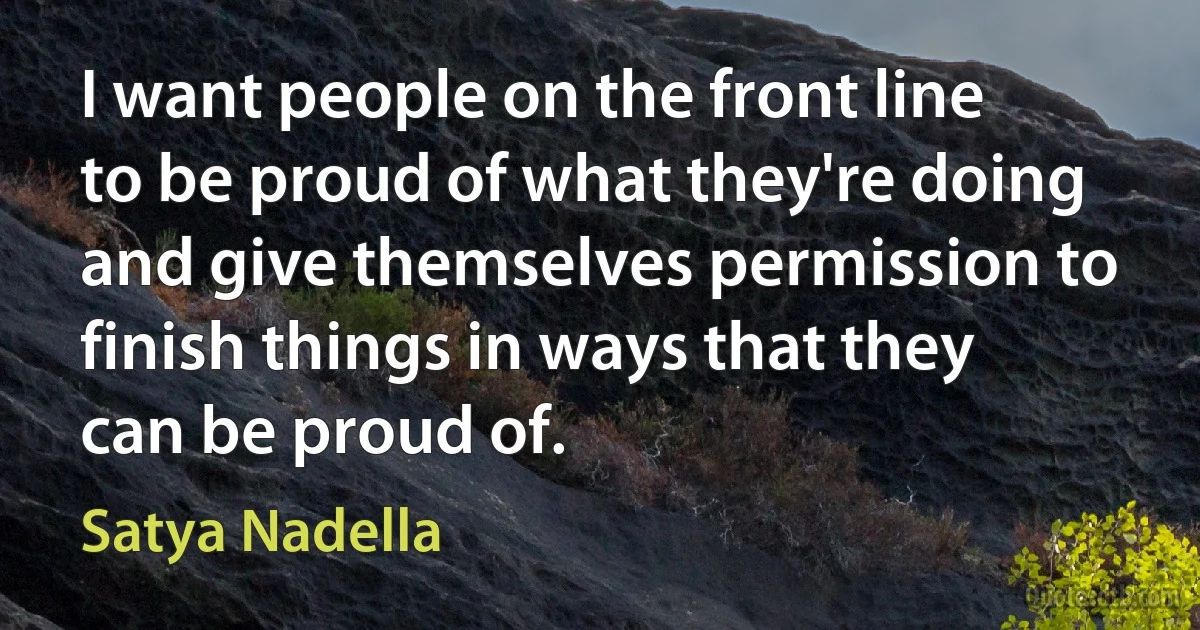 I want people on the front line to be proud of what they're doing and give themselves permission to finish things in ways that they can be proud of. (Satya Nadella)