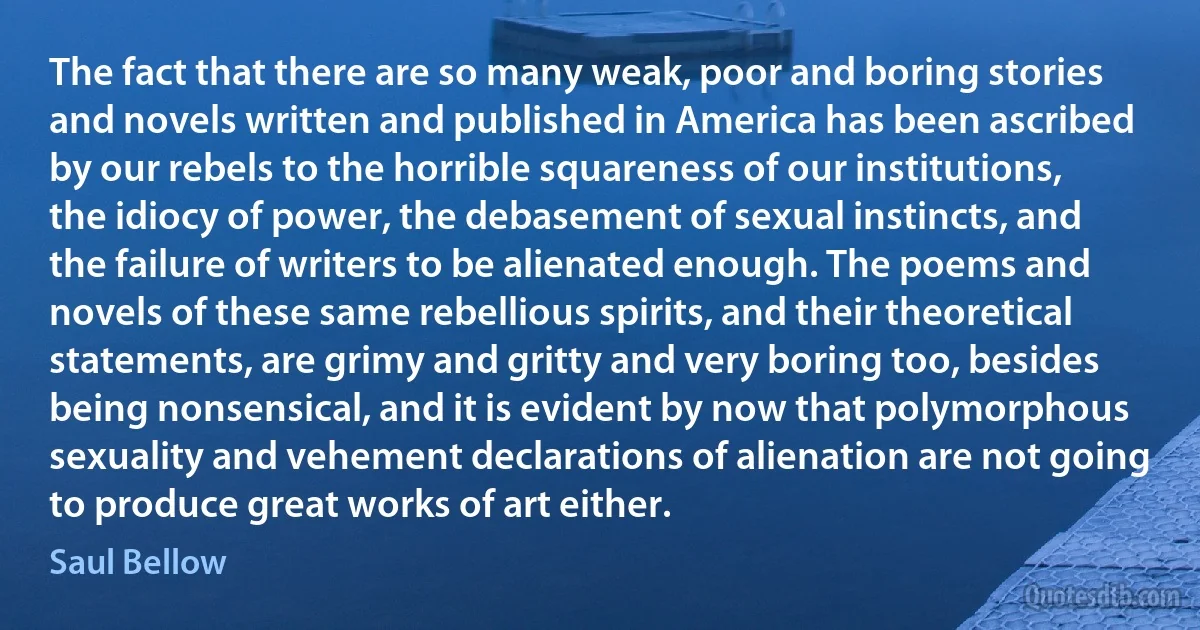 The fact that there are so many weak, poor and boring stories and novels written and published in America has been ascribed by our rebels to the horrible squareness of our institutions, the idiocy of power, the debasement of sexual instincts, and the failure of writers to be alienated enough. The poems and novels of these same rebellious spirits, and their theoretical statements, are grimy and gritty and very boring too, besides being nonsensical, and it is evident by now that polymorphous sexuality and vehement declarations of alienation are not going to produce great works of art either. (Saul Bellow)