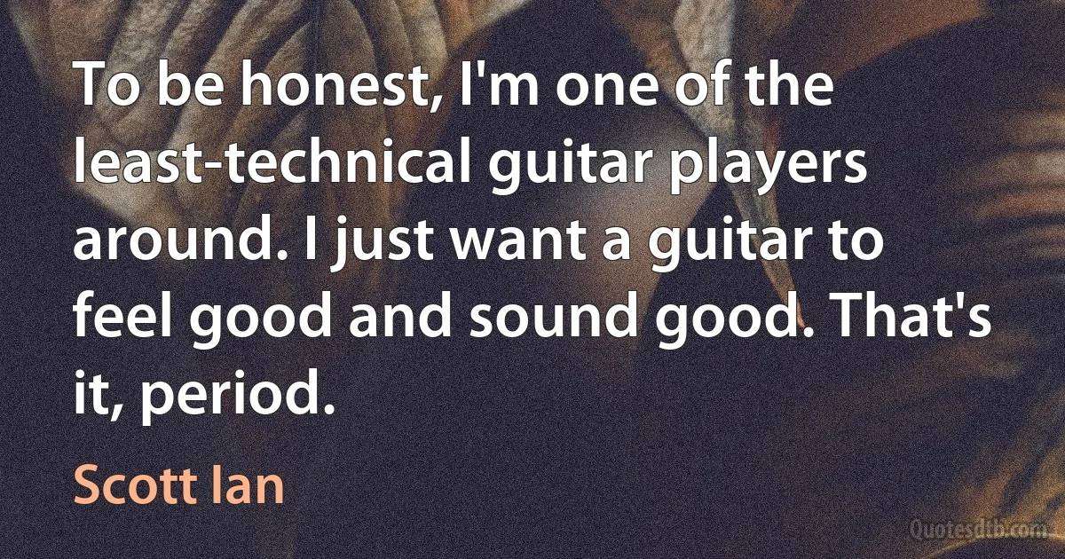 To be honest, I'm one of the least-technical guitar players around. I just want a guitar to feel good and sound good. That's it, period. (Scott Ian)