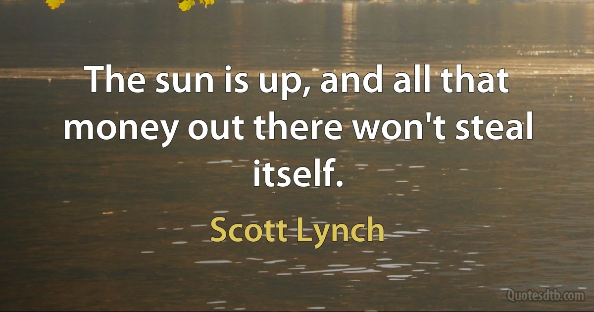 The sun is up, and all that money out there won't steal itself. (Scott Lynch)