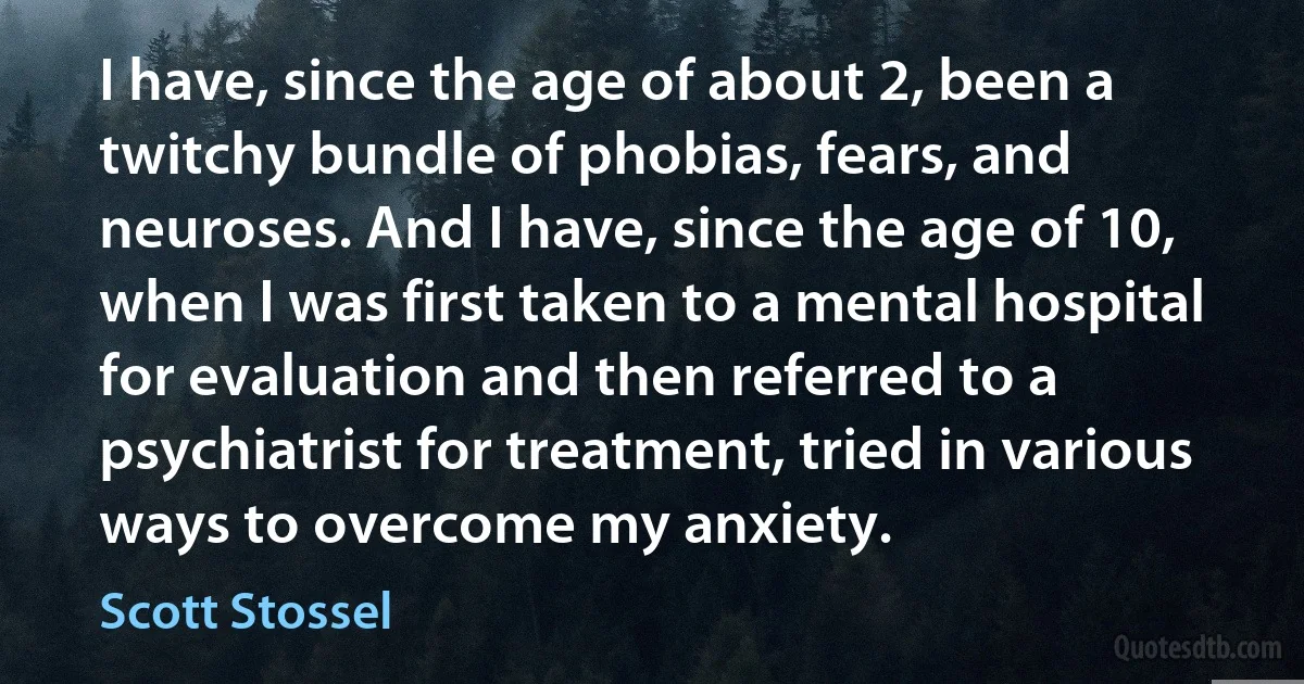 I have, since the age of about 2, been a twitchy bundle of phobias, fears, and neuroses. And I have, since the age of 10, when I was first taken to a mental hospital for evaluation and then referred to a psychiatrist for treatment, tried in various ways to overcome my anxiety. (Scott Stossel)