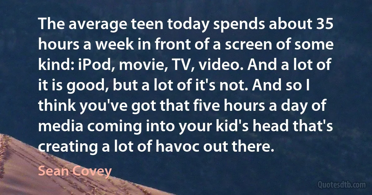 The average teen today spends about 35 hours a week in front of a screen of some kind: iPod, movie, TV, video. And a lot of it is good, but a lot of it's not. And so I think you've got that five hours a day of media coming into your kid's head that's creating a lot of havoc out there. (Sean Covey)