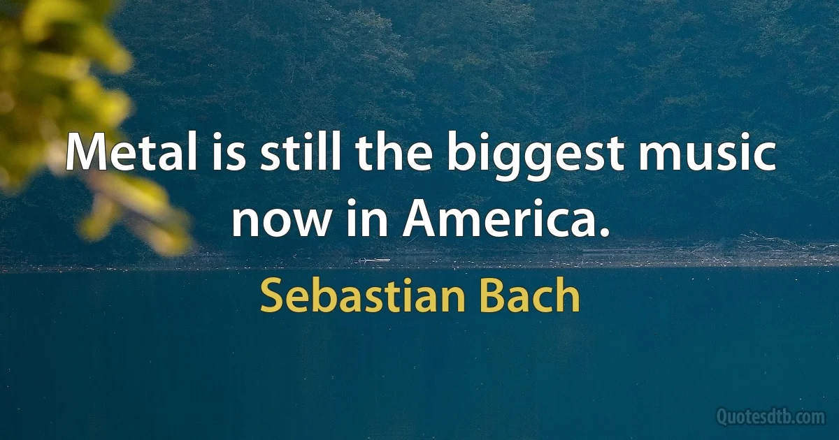 Metal is still the biggest music now in America. (Sebastian Bach)