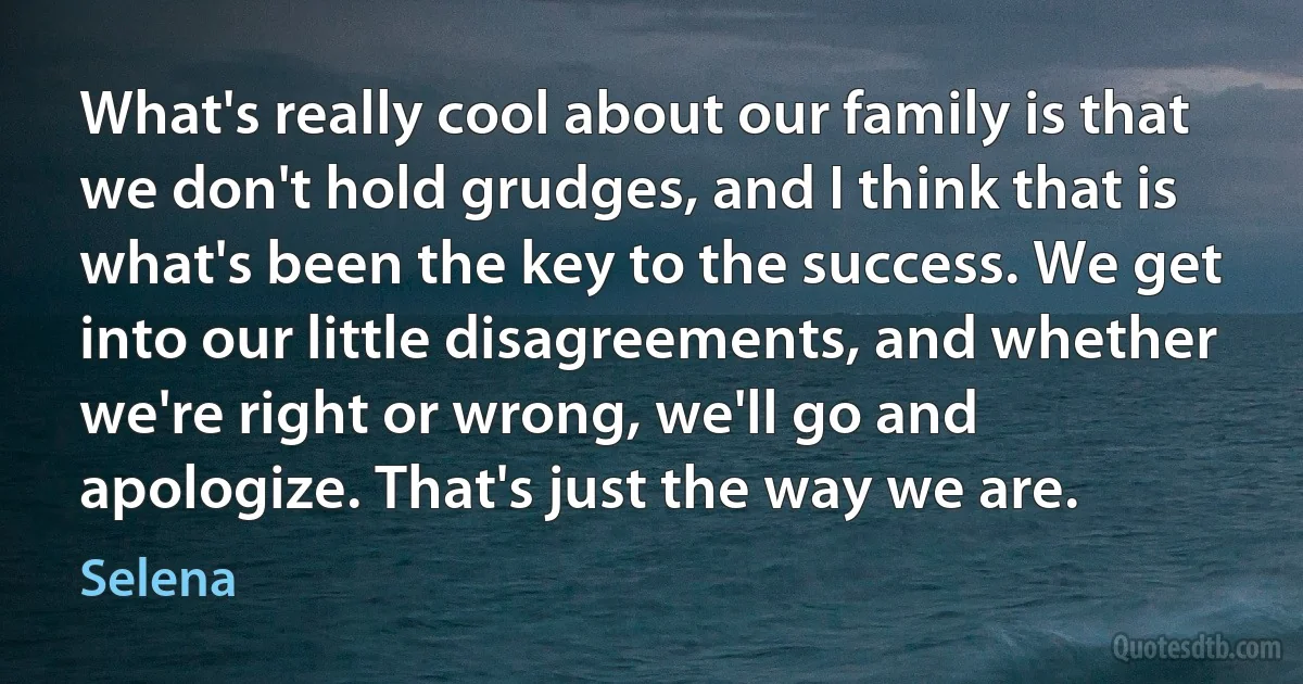 What's really cool about our family is that we don't hold grudges, and I think that is what's been the key to the success. We get into our little disagreements, and whether we're right or wrong, we'll go and apologize. That's just the way we are. (Selena)