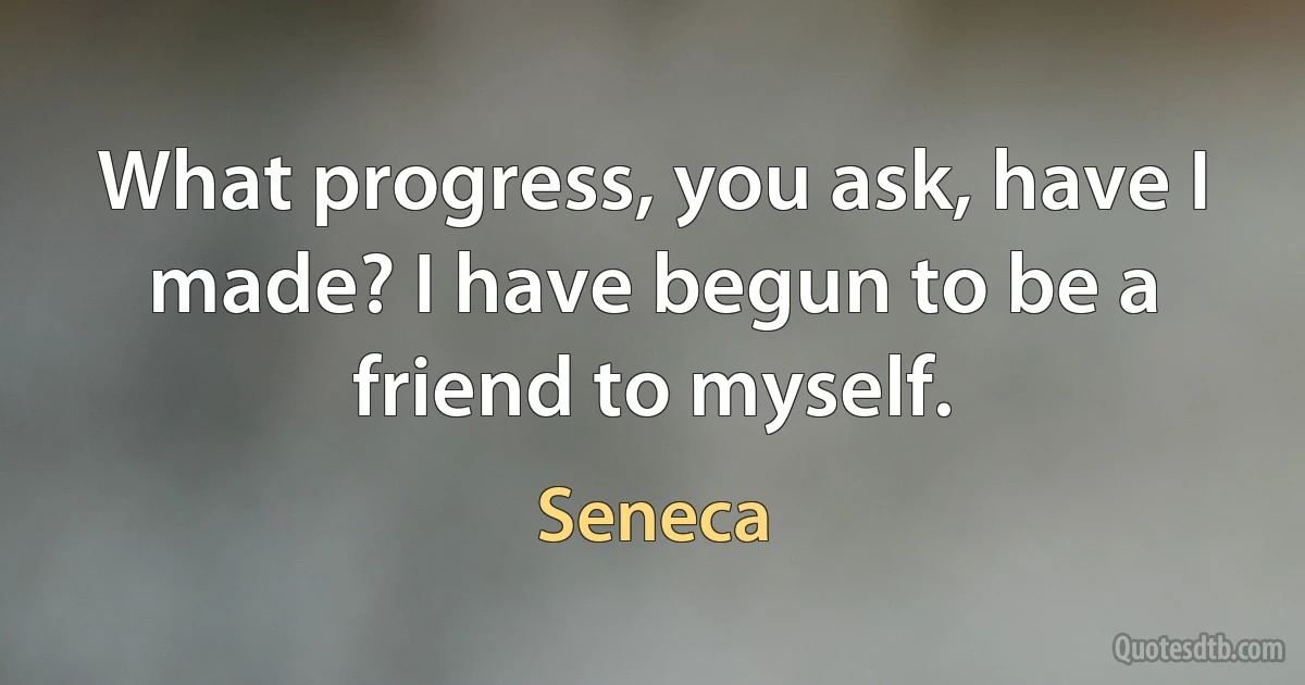 What progress, you ask, have I made? I have begun to be a friend to myself. (Seneca)