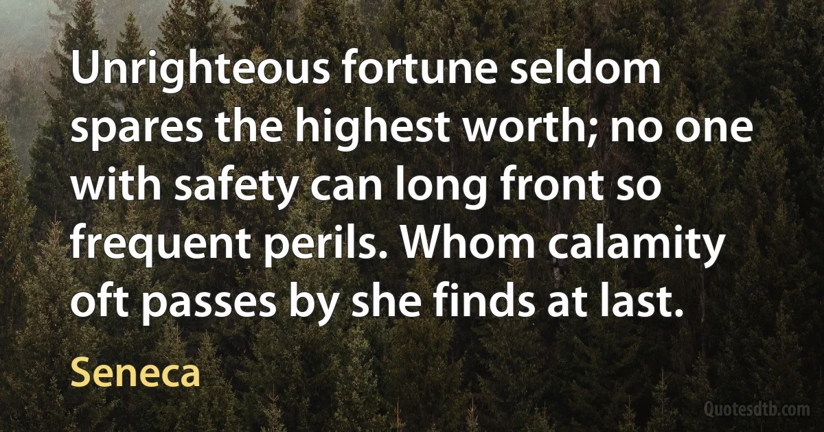 Unrighteous fortune seldom spares the highest worth; no one with safety can long front so frequent perils. Whom calamity oft passes by she finds at last. (Seneca)