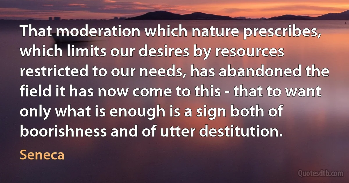 That moderation which nature prescribes, which limits our desires by resources restricted to our needs, has abandoned the field it has now come to this - that to want only what is enough is a sign both of boorishness and of utter destitution. (Seneca)