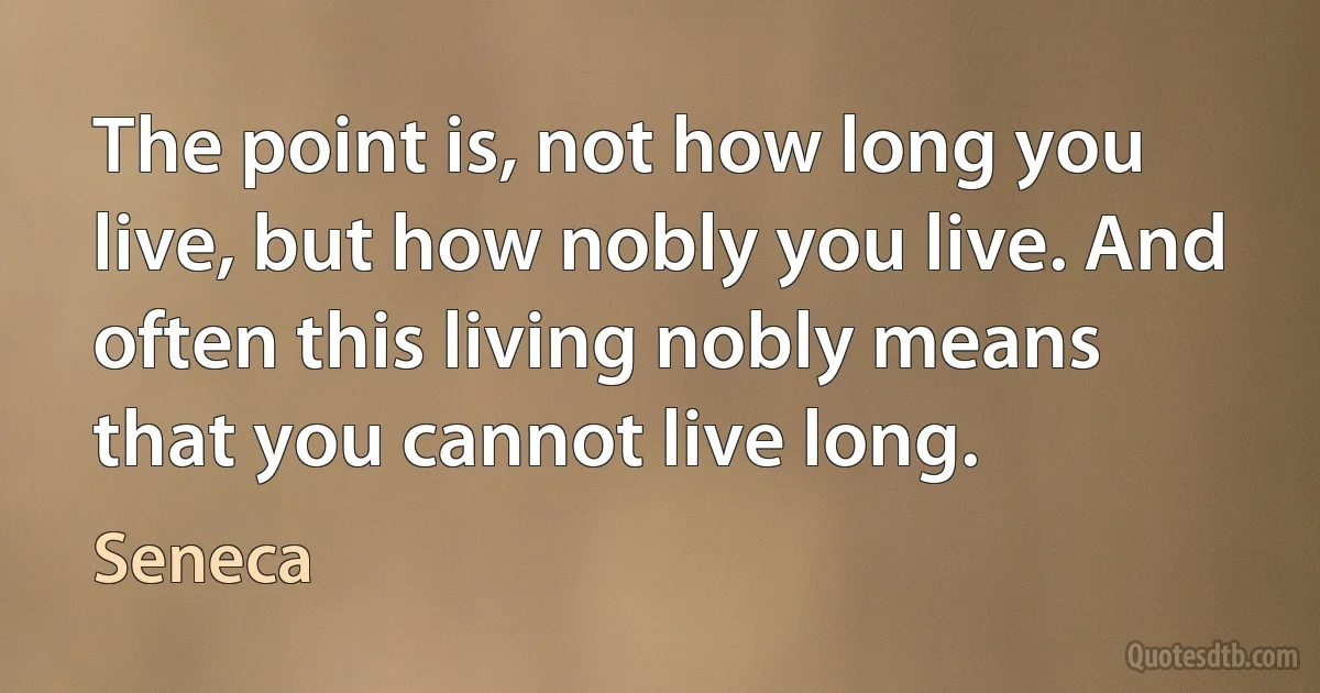 The point is, not how long you live, but how nobly you live. And often this living nobly means that you cannot live long. (Seneca)