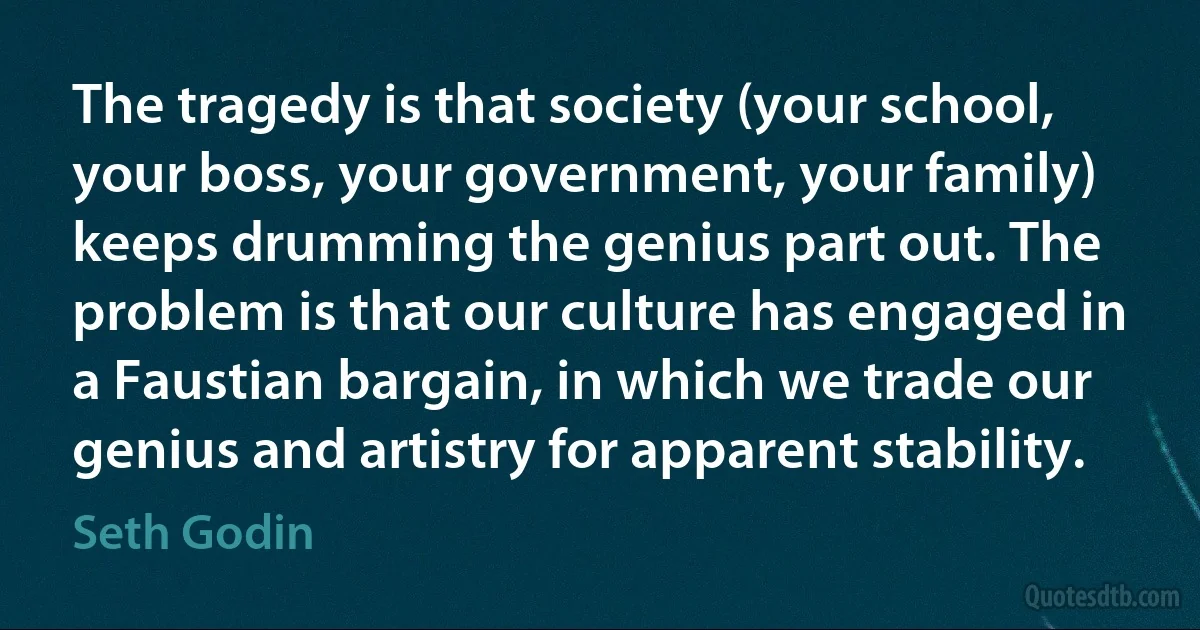 The tragedy is that society (your school, your boss, your government, your family) keeps drumming the genius part out. The problem is that our culture has engaged in a Faustian bargain, in which we trade our genius and artistry for apparent stability. (Seth Godin)