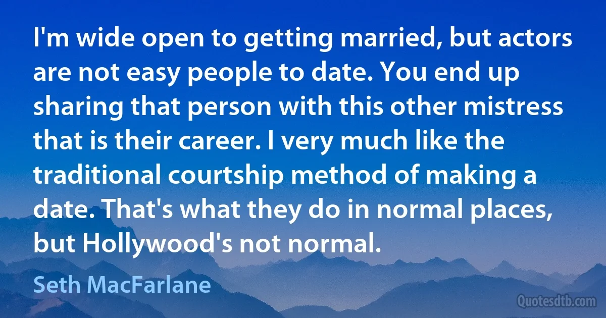 I'm wide open to getting married, but actors are not easy people to date. You end up sharing that person with this other mistress that is their career. I very much like the traditional courtship method of making a date. That's what they do in normal places, but Hollywood's not normal. (Seth MacFarlane)