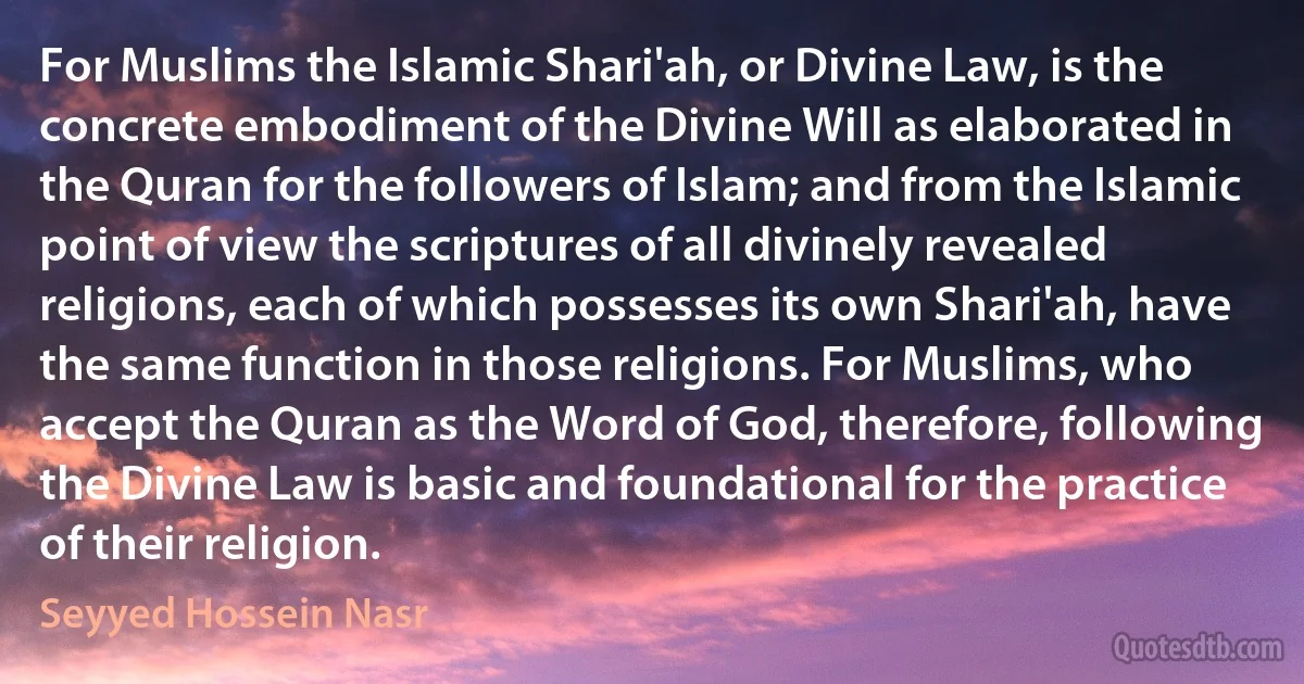 For Muslims the Islamic Shari'ah, or Divine Law, is the concrete embodiment of the Divine Will as elaborated in the Quran for the followers of Islam; and from the Islamic point of view the scriptures of all divinely revealed religions, each of which possesses its own Shari'ah, have the same function in those religions. For Muslims, who accept the Quran as the Word of God, therefore, following the Divine Law is basic and foundational for the practice of their religion. (Seyyed Hossein Nasr)