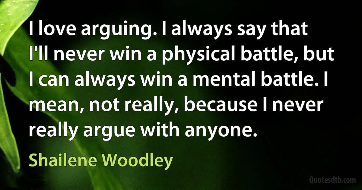 I love arguing. I always say that I'll never win a physical battle, but I can always win a mental battle. I mean, not really, because I never really argue with anyone. (Shailene Woodley)