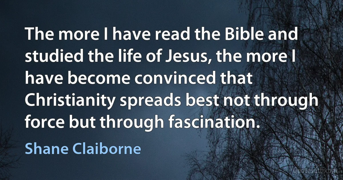 The more I have read the Bible and studied the life of Jesus, the more I have become convinced that Christianity spreads best not through force but through fascination. (Shane Claiborne)